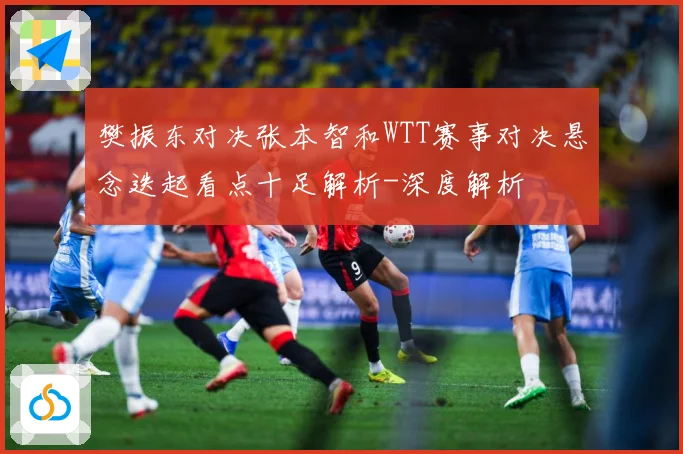 樊振东对决张本智和WTT赛事对决悬念迭起看点十足解析-深度解析