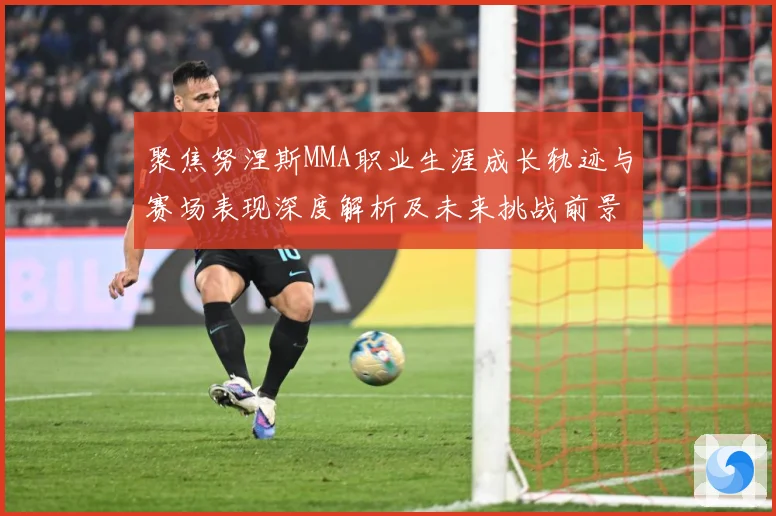 聚焦努涅斯MMA职业生涯成长轨迹与赛场表现深度解析及未来挑战前景展望解析-深度解析