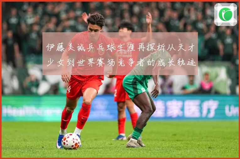 伊藤美诚乒乓球生涯再探析从天才少女到世界赛场竞争者的成长轨迹-深度解析