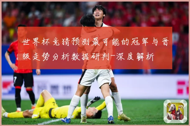 世界杯竞猜预测最可能的冠军与晋级走势分析数据研判-深度解析