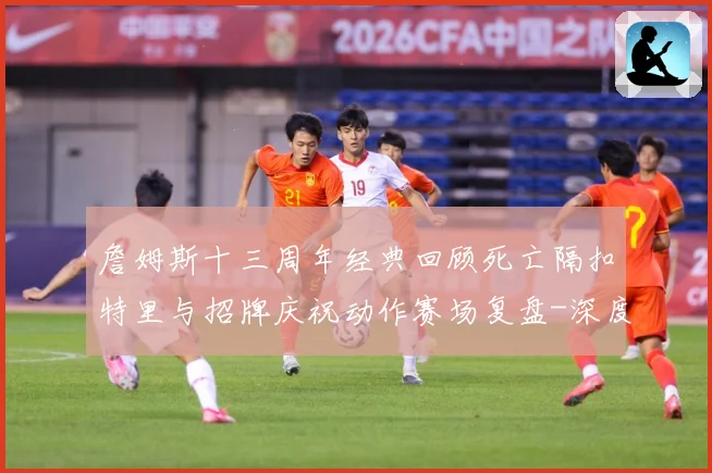 詹姆斯十三周年经典回顾死亡隔扣特里与招牌庆祝动作赛场复盘-深度解析